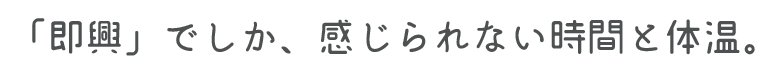 「即興」でしか、感じられない時間と体温。